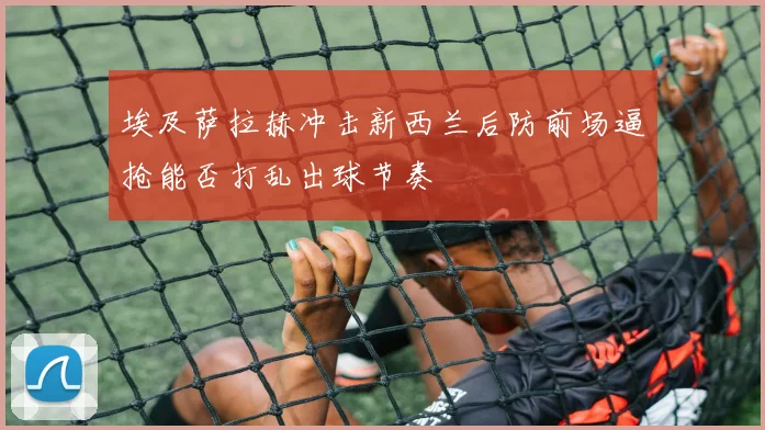 埃及萨拉赫冲击新西兰后防前场逼抢能否打乱出球节奏