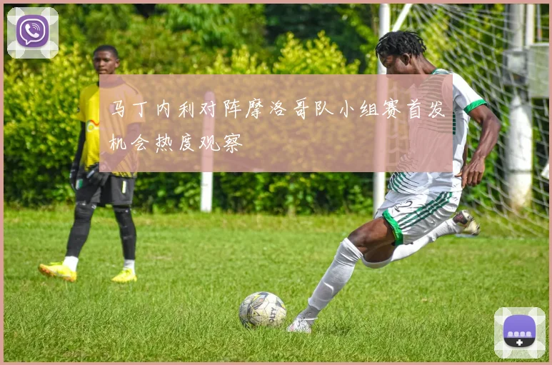 马丁内利对阵摩洛哥队小组赛首发机会热度观察