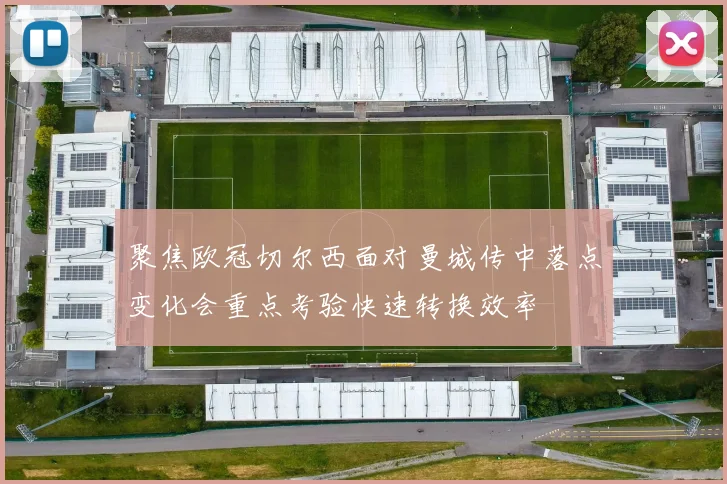 聚焦欧冠切尔西面对曼城传中落点变化会重点考验快速转换效率