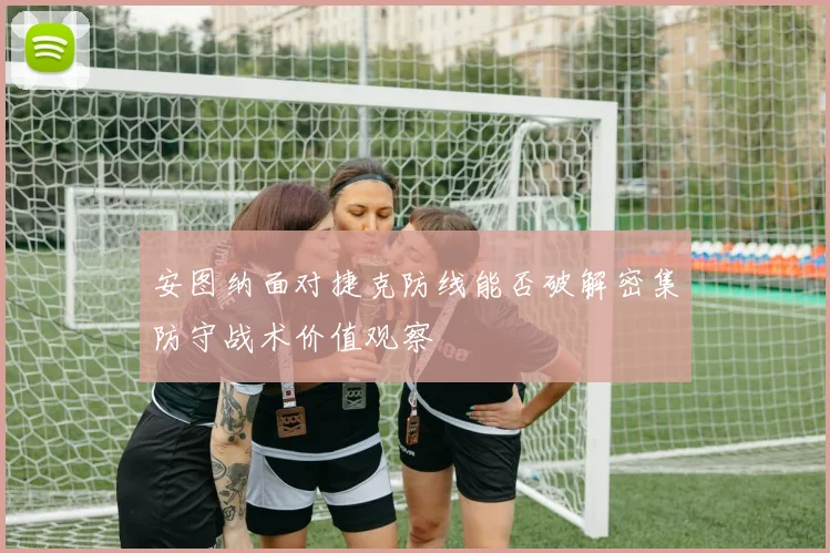安图纳面对捷克防线能否破解密集防守战术价值观察