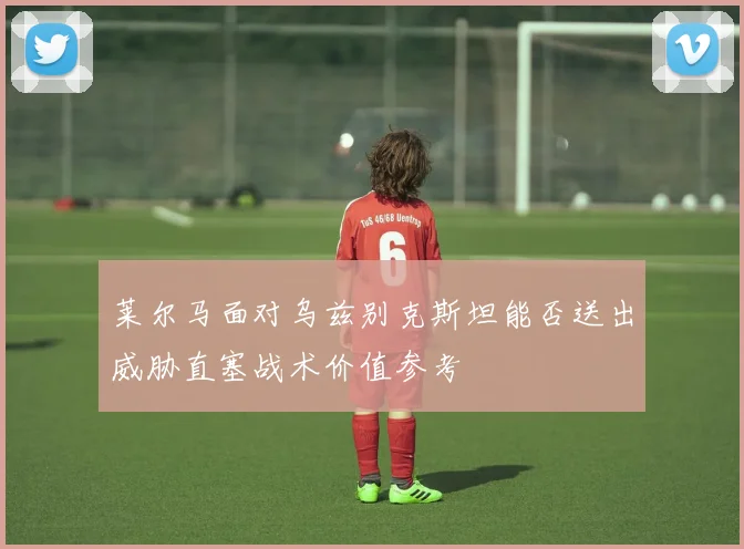 莱尔马面对乌兹别克斯坦能否送出威胁直塞战术价值参考