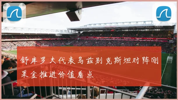 舒库罗夫代表乌兹别克斯坦对阵刚果金推进价值看点