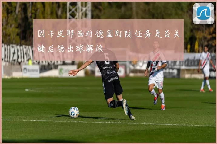 因卡皮耶面对德国盯防任务是否关键后场出球解读