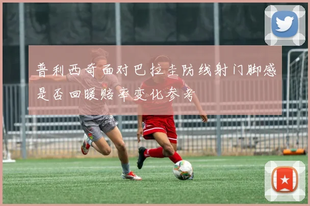 普利西奇面对巴拉圭防线射门脚感是否回暖赔率变化参考
