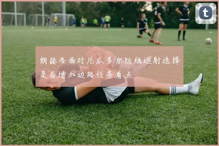 朗赫洛面对厄瓜多尔防线远射选择是否增加边路任务看点