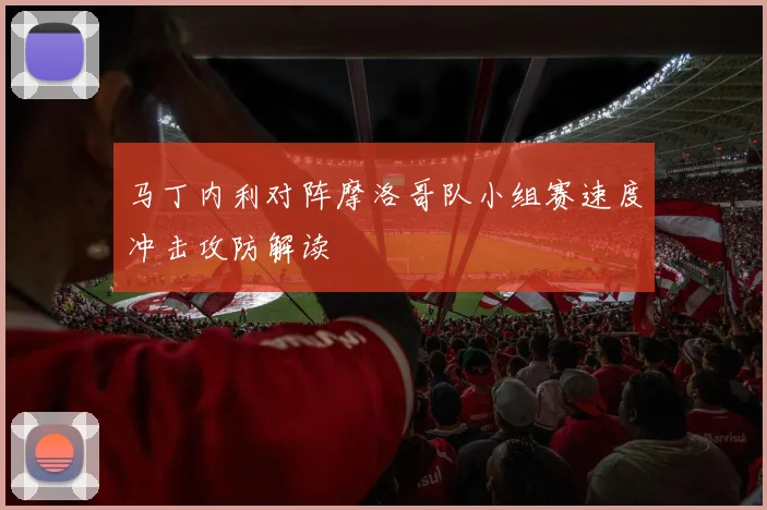 马丁内利对阵摩洛哥队小组赛速度冲击攻防解读