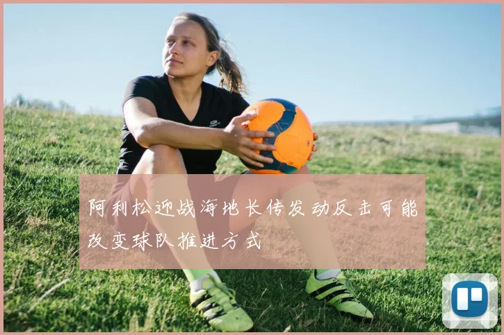 阿利松迎战海地长传发动反击可能改变球队推进方式