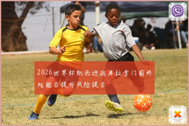2026世界杯凯西迎战库拉索门前终结能否提升风险提示
