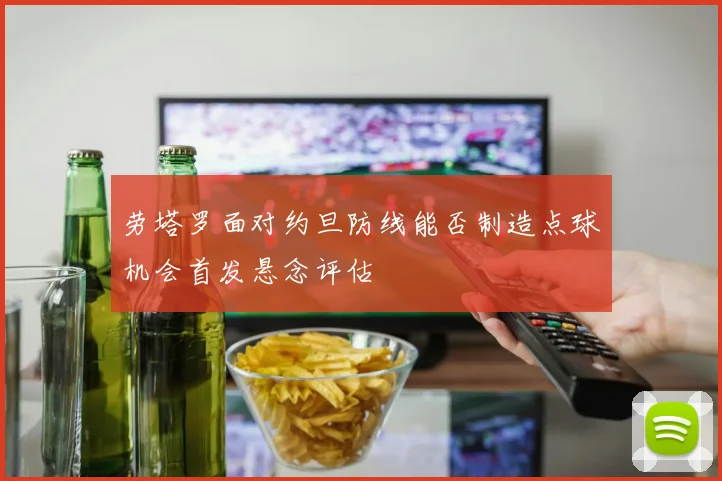 劳塔罗面对约旦防线能否制造点球机会首发悬念评估