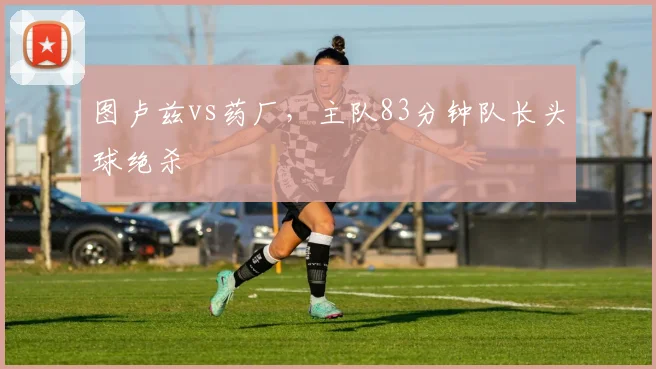 图卢兹vs药厂,主队83分钟队长头球绝杀
