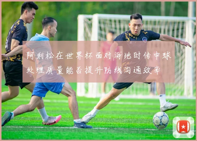 阿利松在世界杯面对海地时传中球处理质量能否提升防线沟通效率
