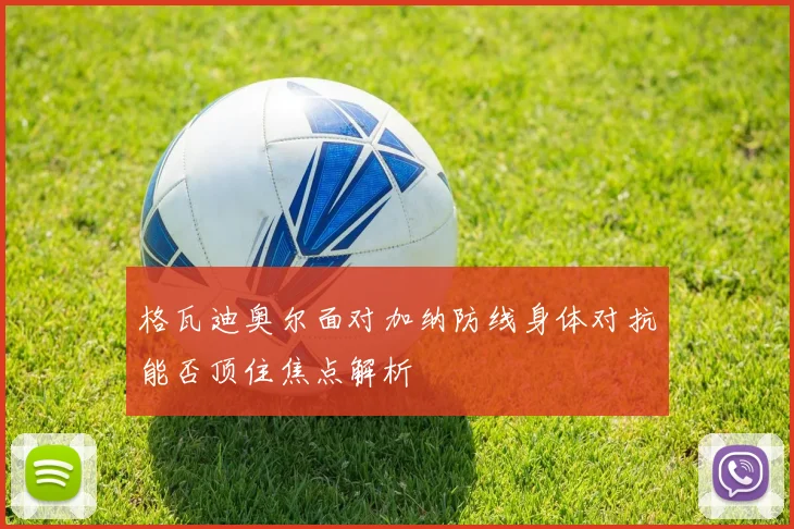 格瓦迪奥尔面对加纳防线身体对抗能否顶住焦点解析