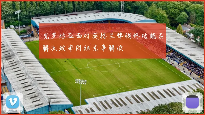 克罗地亚面对英格兰锋线终结能否解决效率同组竞争解读