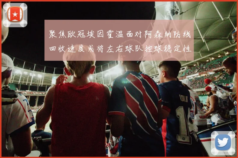 聚焦欧冠埃因霍温面对阿森纳防线回收速度或将左右球队控球稳定性
