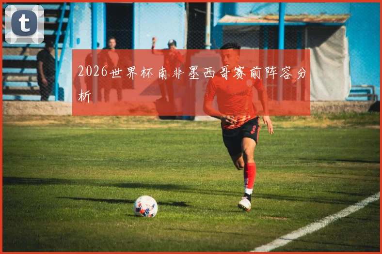 2026世界杯南非墨西哥赛前阵容分析