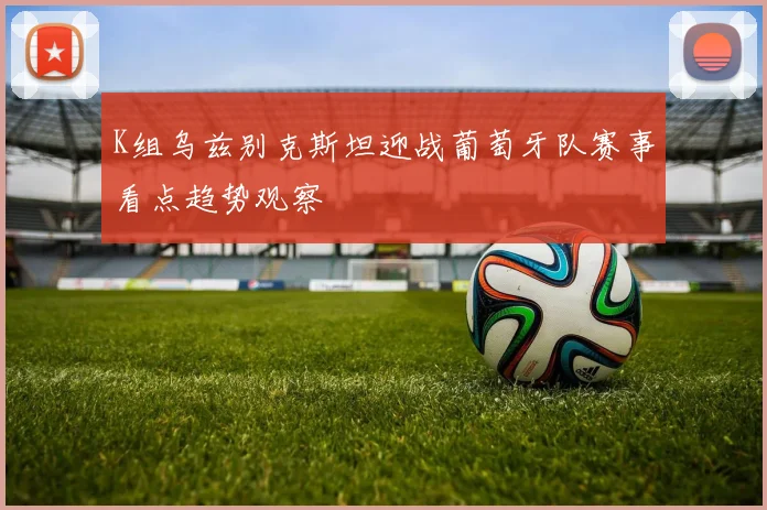 K组乌兹别克斯坦迎战葡萄牙队赛事看点趋势观察