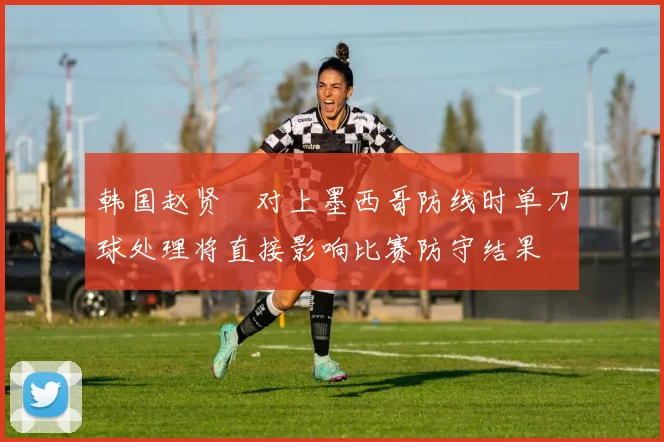 韩国赵贤祐对上墨西哥防线时单刀球处理将直接影响比赛防守结果