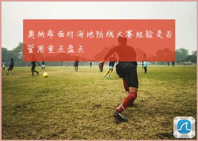 奥纳希面对海地防线大赛经验是否管用重点盘点