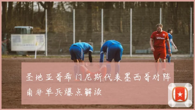圣地亚哥希门尼斯代表墨西哥对阵南非单兵爆点解读