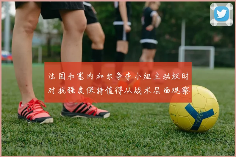 法国和塞内加尔争夺小组主动权时对抗强度保持值得从战术层面观察