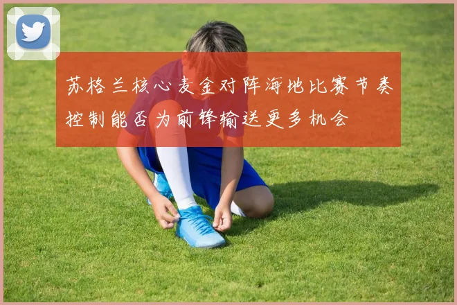 苏格兰核心麦金对阵海地比赛节奏控制能否为前锋输送更多机会