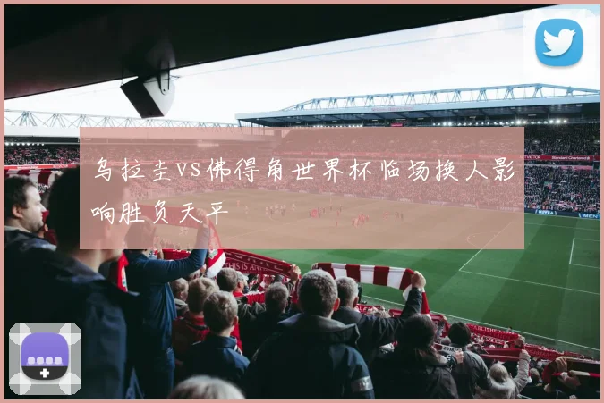 乌拉圭vs佛得角世界杯临场换人影响胜负天平