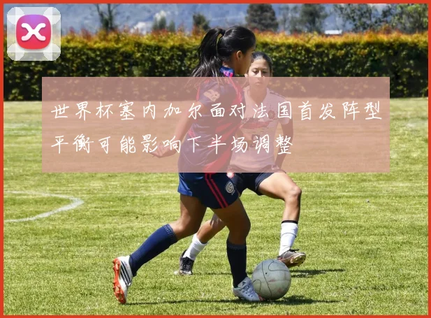 世界杯塞内加尔面对法国首发阵型平衡可能影响下半场调整