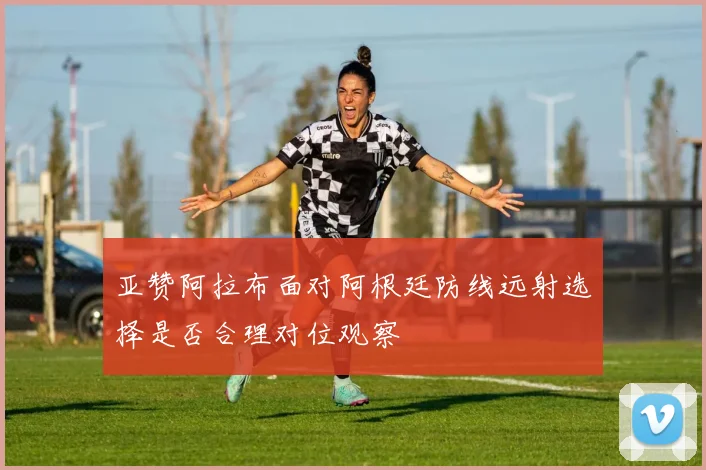 亚赞阿拉布面对阿根廷防线远射选择是否合理对位观察