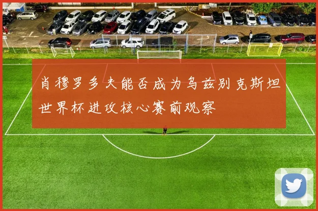 肖穆罗多夫能否成为乌兹别克斯坦世界杯进攻核心赛前观察