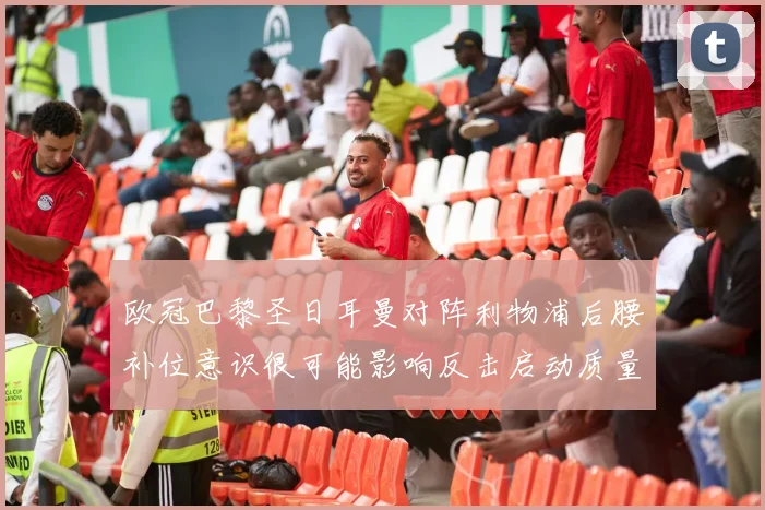 欧冠巴黎圣日耳曼对阵利物浦后腰补位意识很可能影响反击启动质量