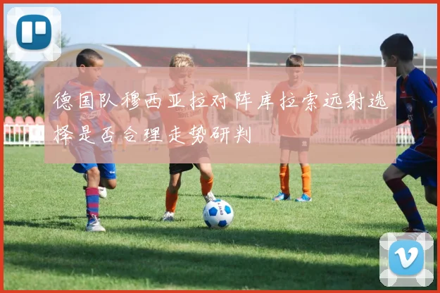 德国队穆西亚拉对阵库拉索远射选择是否合理走势研判