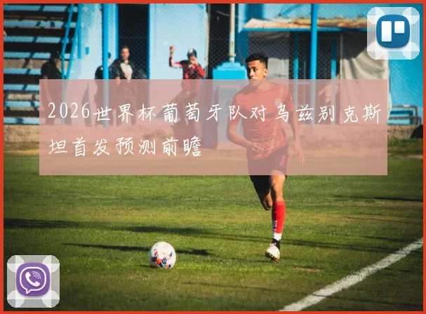 2026世界杯葡萄牙队对乌兹别克斯坦首发预测前瞻